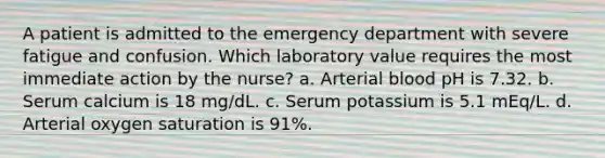 A patient is admitted to the emergency department with severe fatigue and confusion. Which laboratory value requires the most immediate action by the nurse? a. Arterial blood pH is 7.32. b. Serum calcium is 18 mg/dL. c. Serum potassium is 5.1 mEq/L. d. Arterial oxygen saturation is 91%.