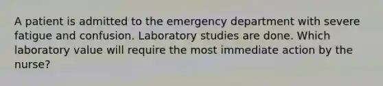 A patient is admitted to the emergency department with severe fatigue and confusion. Laboratory studies are done. Which laboratory value will require the most immediate action by the nurse?