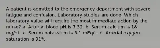 A patient is admitted to the emergency department with severe fatigue and confusion. Laboratory studies are done. Which laboratory value will require the most immediate action by the nurse? a. Arterial blood pH is 7.32. b. Serum calcium is 18 mg/dL. c. Serum potassium is 5.1 mEq/L. d. Arterial oxygen saturation is 91%.