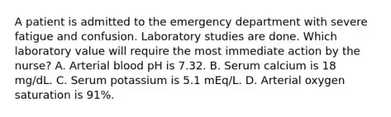 A patient is admitted to the emergency department with severe fatigue and confusion. Laboratory studies are done. Which laboratory value will require the most immediate action by the nurse? A. Arterial blood pH is 7.32. B. Serum calcium is 18 mg/dL. C. Serum potassium is 5.1 mEq/L. D. Arterial oxygen saturation is 91%.