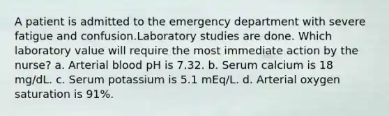 A patient is admitted to the emergency department with severe fatigue and confusion.Laboratory studies are done. Which laboratory value will require the most immediate action by the nurse? a. Arterial blood pH is 7.32. b. Serum calcium is 18 mg/dL. c. Serum potassium is 5.1 mEq/L. d. Arterial oxygen saturation is 91%.