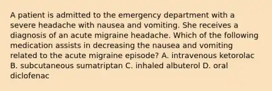 A patient is admitted to the emergency department with a severe headache with nausea and vomiting. She receives a diagnosis of an acute migraine headache. Which of the following medication assists in decreasing the nausea and vomiting related to the acute migraine episode? A. intravenous ketorolac B. subcutaneous sumatriptan C. inhaled albuterol D. oral diclofenac