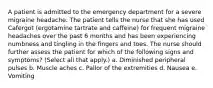 A patient is admitted to the emergency department for a severe migraine headache. The patient tells the nurse that she has used Cafergot (ergotamine tartrate and caffeine) for frequent migraine headaches over the past 6 months and has been experiencing numbness and tingling in the fingers and toes. The nurse should further assess the patient for which of the following signs and symptoms? (Select all that apply.) a. Diminished peripheral pulses b. Muscle aches c. Pallor of the extremities d. Nausea e. Vomiting