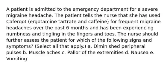 A patient is admitted to the emergency department for a severe migraine headache. The patient tells the nurse that she has used Cafergot (ergotamine tartrate and caffeine) for frequent migraine headaches over the past 6 months and has been experiencing numbness and tingling in the fingers and toes. The nurse should further assess the patient for which of the following signs and symptoms? (Select all that apply.) a. Diminished peripheral pulses b. Muscle aches c. Pallor of the extremities d. Nausea e. Vomiting