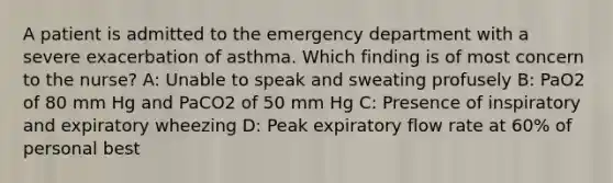 A patient is admitted to the emergency department with a severe exacerbation of asthma. Which finding is of most concern to the nurse? A: Unable to speak and sweating profusely B: PaO2 of 80 mm Hg and PaCO2 of 50 mm Hg C: Presence of inspiratory and expiratory wheezing D: Peak expiratory flow rate at 60% of personal best