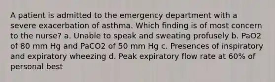 A patient is admitted to the emergency department with a severe exacerbation of asthma. Which finding is of most concern to the nurse? a. Unable to speak and sweating profusely b. PaO2 of 80 mm Hg and PaCO2 of 50 mm Hg c. Presences of inspiratory and expiratory wheezing d. Peak expiratory flow rate at 60% of personal best