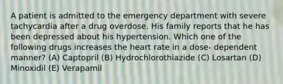 A patient is admitted to the emergency department with severe tachycardia after a drug overdose. His family reports that he has been depressed about his hypertension. Which one of the following drugs increases the heart rate in a dose- dependent manner? (A) Captopril (B) Hydrochlorothiazide (C) Losartan (D) Minoxidil (E) Verapamil