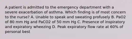 A patient is admitted to the emergency department with a severe exacerbation of asthma. Which finding is of most concern to the nurse? A. Unable to speak and sweating profusely B. PaO2 of 80 mm Hg and PaCO2 of 50 mm Hg C. Presence of inspiratory and expiratory wheezing D. Peak expiratory flow rate at 60% of personal best