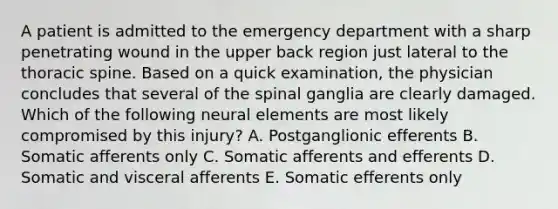 A patient is admitted to the emergency department with a sharp penetrating wound in the upper back region just lateral to the thoracic spine. Based on a quick examination, the physician concludes that several of the spinal ganglia are clearly damaged. Which of the following neural elements are most likely compromised by this injury? A. Postganglionic efferents B. Somatic afferents only C. Somatic afferents and efferents D. Somatic and visceral afferents E. Somatic efferents only