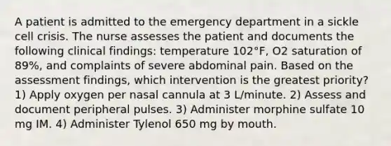 A patient is admitted to the emergency department in a sickle cell crisis. The nurse assesses the patient and documents the following clinical findings: temperature 102°F, O2 saturation of 89%, and complaints of severe abdominal pain. Based on the assessment findings, which intervention is the greatest priority? 1) Apply oxygen per nasal cannula at 3 L/minute. 2) Assess and document peripheral pulses. 3) Administer morphine sulfate 10 mg IM. 4) Administer Tylenol 650 mg by mouth.