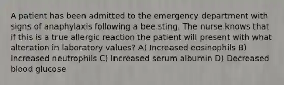 A patient has been admitted to the emergency department with signs of anaphylaxis following a bee sting. The nurse knows that if this is a true allergic reaction the patient will present with what alteration in laboratory values? A) Increased eosinophils B) Increased neutrophils C) Increased serum albumin D) Decreased blood glucose