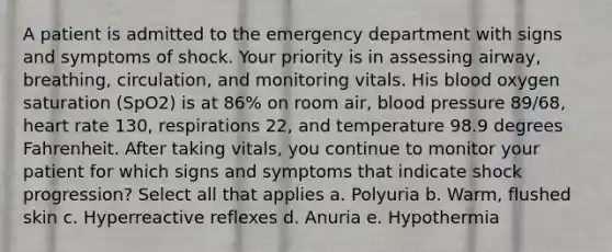 A patient is admitted to the emergency department with signs and symptoms of shock. Your priority is in assessing airway, breathing, circulation, and monitoring vitals. His blood oxygen saturation (SpO2) is at 86% on room air, blood pressure 89/68, heart rate 130, respirations 22, and temperature 98.9 degrees Fahrenheit. After taking vitals, you continue to monitor your patient for which signs and symptoms that indicate shock progression? Select all that applies a. Polyuria b. Warm, flushed skin c. Hyperreactive reflexes d. Anuria e. Hypothermia