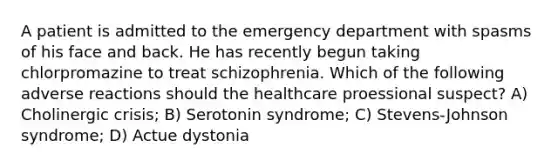 A patient is admitted to the emergency department with spasms of his face and back. He has recently begun taking chlorpromazine to treat schizophrenia. Which of the following adverse reactions should the healthcare proessional suspect? A) Cholinergic crisis; B) Serotonin syndrome; C) Stevens-Johnson syndrome; D) Actue dystonia