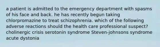 a patient is admitted to the emergency department with spasms of his face and back. he has recently begun taking chlorpromazine to treat schizophrenia. which of the following adverse reactions should the health care professional suspect? cholinergic crisis serotonin syndrome Steven-johnsons syndrome acute dystonia