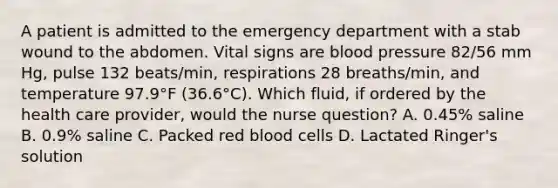 A patient is admitted to the emergency department with a stab wound to the abdomen. Vital signs are blood pressure 82/56 mm Hg, pulse 132 beats/min, respirations 28 breaths/min, and temperature 97.9°F (36.6°C). Which fluid, if ordered by the health care provider, would the nurse question? A. 0.45% saline B. 0.9% saline C. Packed red blood cells D. Lactated Ringer's solution