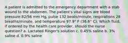 A patient is admitted to the emergency department with a stab wound to the abdomen. The patient's vital signs are blood pressure 82/56 mm Hg, pulse 132 beats/minute, respirations 28 breaths/minute, and temperature 97.9° F (36.6° C). Which fluid, if ordered by the health care provider, should the nurse question? a. Lactated Ringer's solution c. 0.45% saline b. 3% saline d. 0.9% saline