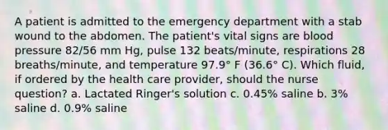 A patient is admitted to the emergency department with a stab wound to the abdomen. The patient's vital signs are blood pressure 82/56 mm Hg, pulse 132 beats/minute, respirations 28 breaths/minute, and temperature 97.9° F (36.6° C). Which fluid, if ordered by the health care provider, should the nurse question? a. Lactated Ringer's solution c. 0.45% saline b. 3% saline d. 0.9% saline