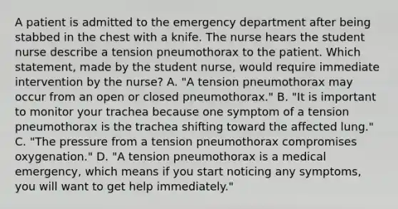 A patient is admitted to the emergency department after being stabbed in the chest with a knife. The nurse hears the student nurse describe a tension pneumothorax to the patient. Which statement, made by the student nurse, would require immediate intervention by the nurse? A. "A tension pneumothorax may occur from an open or closed pneumothorax." B. "It is important to monitor your trachea because one symptom of a tension pneumothorax is the trachea shifting toward the affected lung." C. "The pressure from a tension pneumothorax compromises oxygenation." D. "A tension pneumothorax is a medical emergency, which means if you start noticing any symptoms, you will want to get help immediately."