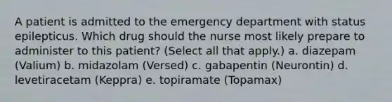 A patient is admitted to the emergency department with status epilepticus. Which drug should the nurse most likely prepare to administer to this patient? (Select all that apply.) a. diazepam (Valium) b. midazolam (Versed) c. gabapentin (Neurontin) d. levetiracetam (Keppra) e. topiramate (Topamax)