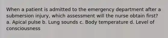 When a patient is admitted to the emergency department after a submersion injury, which assessment will the nurse obtain first? a. Apical pulse b. Lung sounds c. Body temperature d. Level of consciousness