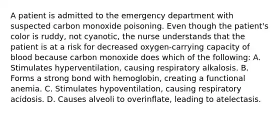 A patient is admitted to the emergency department with suspected carbon monoxide poisoning. Even though the patient's color is ruddy, not cyanotic, the nurse understands that the patient is at a risk for decreased oxygen-carrying capacity of blood because carbon monoxide does which of the following: A. Stimulates hyperventilation, causing respiratory alkalosis. B. Forms a strong bond with hemoglobin, creating a functional anemia. C. Stimulates hypoventilation, causing respiratory acidosis. D. Causes alveoli to overinflate, leading to atelectasis.