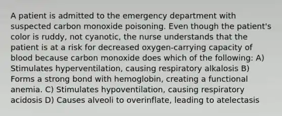 A patient is admitted to the emergency department with suspected carbon monoxide poisoning. Even though the patient's color is ruddy, not cyanotic, the nurse understands that the patient is at a risk for decreased oxygen-carrying capacity of blood because carbon monoxide does which of the following: A) Stimulates hyperventilation, causing respiratory alkalosis B) Forms a strong bond with hemoglobin, creating a functional anemia. C) Stimulates hypoventilation, causing respiratory acidosis D) Causes alveoli to overinflate, leading to atelectasis