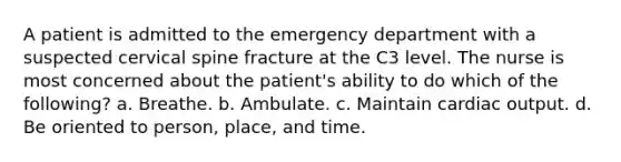 A patient is admitted to the emergency department with a suspected cervical spine fracture at the C3 level. The nurse is most concerned about the patient's ability to do which of the following? a. Breathe. b. Ambulate. c. Maintain cardiac output. d. Be oriented to person, place, and time.