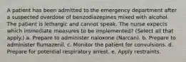 A patient has been admitted to the emergency department after a suspected overdose of benzodiazepines mixed with alcohol. The patient is lethargic and cannot speak. The nurse expects which immediate measures to be implemented? (Select all that apply.) a. Prepare to administer naloxone (Narcan). b. Prepare to administer flumazenil. c. Monitor the patient for convulsions. d. Prepare for potential respiratory arrest. e. Apply restraints.