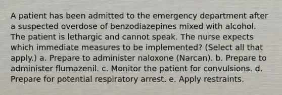 A patient has been admitted to the emergency department after a suspected overdose of benzodiazepines mixed with alcohol. The patient is lethargic and cannot speak. The nurse expects which immediate measures to be implemented? (Select all that apply.) a. Prepare to administer naloxone (Narcan). b. Prepare to administer flumazenil. c. Monitor the patient for convulsions. d. Prepare for potential respiratory arrest. e. Apply restraints.