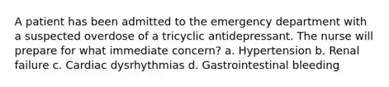 A patient has been admitted to the emergency department with a suspected overdose of a tricyclic antidepressant. The nurse will prepare for what immediate concern? a. Hypertension b. Renal failure c. Cardiac dysrhythmias d. Gastrointestinal bleeding