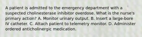 A patient is admitted to the emergency department with a suspected cholinesterase inhibitor overdose. What is the nurse's primary action? A. Monitor urinary output. B. Insert a large-bore IV catheter. C. Attach patient to telemetry monitor. D. Administer ordered anticholinergic medication.