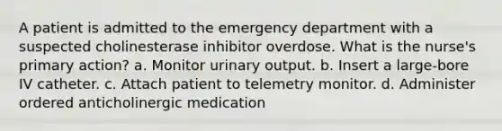 A patient is admitted to the emergency department with a suspected cholinesterase inhibitor overdose. What is the nurse's primary action? a. Monitor urinary output. b. Insert a large-bore IV catheter. c. Attach patient to telemetry monitor. d. Administer ordered anticholinergic medication