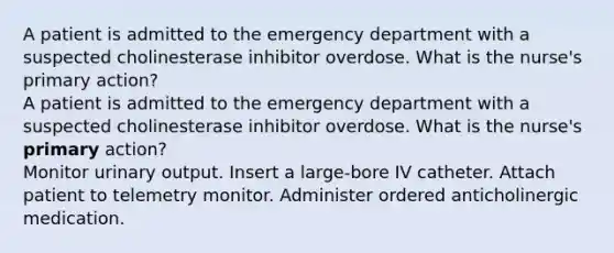 A patient is admitted to the emergency department with a suspected cholinesterase inhibitor overdose. What is the nurse's primary action? A patient is admitted to the emergency department with a suspected cholinesterase inhibitor overdose. What is the nurse's primary action? Monitor urinary output. Insert a large-bore IV catheter. Attach patient to telemetry monitor. Administer ordered anticholinergic medication.