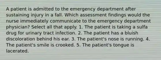 A patient is admitted to the emergency department after sustaining injury in a fall. Which assessment findings would the nurse immediately communicate to the emergency department physician? Select all that apply. 1. The patient is taking a sulfa drug for urinary tract infection. 2. The patient has a bluish discoloration behind his ear. 3. The patient's nose is running. 4. The patient's smile is crooked. 5. The patient's tongue is lacerated.