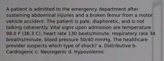 A patient is admitted to the emergency department after sustaining abdominal injuries and a broken femur from a motor vehicle accident. The patient is pale, diaphoretic, and is not talking coherently. Vital signs upon admission are temperature 98.0 F (36.3 C), heart rate 130 beats/minute, respiratory rate 34 breaths/minute, blood pressure 50/40 mmHg. The healthcare provider suspects which type of shock? a. Distributive b. Cardiogenic c. Neurogenic d. Hypovolemic