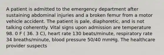 A patient is admitted to the emergency department after sustaining abdominal injuries and a broken femur from a motor vehicle accident. The patient is pale, diaphoretic, and is not talking coherently. Vital signs upon admission are temperature 98. 0 F ( 36. 3 C), heart rate 130 beats/minute, respiratory rate 34 breaths/minute, blood pressure 50/40 mmHg. The healthcare provider suspects