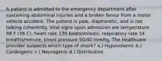 A patient is admitted to the emergency department after sustaining abdominal injuries and a broken femur from a motor vehicle accident. The patient is pale, diaphoretic, and is not talking coherently. Vital signs upon admission are temperature 98 F (36 C), heart rate 130 beats/minute, respiratory rate 34 breaths/minute, blood pressure 50/40 mmHg. The healthcare provider suspects which type of shock? a.) Hypovolemic b.) Cardiogenic c.) Neurogenic d.) Distributive