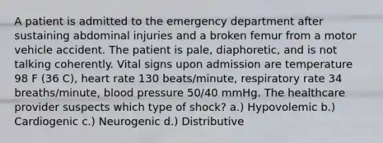 A patient is admitted to the emergency department after sustaining abdominal injuries and a broken femur from a motor vehicle accident. The patient is pale, diaphoretic, and is not talking coherently. Vital signs upon admission are temperature 98 F (36 C), heart rate 130 beats/minute, respiratory rate 34 breaths/minute, blood pressure 50/40 mmHg. The healthcare provider suspects which type of shock? a.) Hypovolemic b.) Cardiogenic c.) Neurogenic d.) Distributive