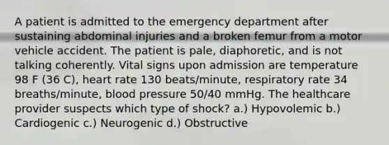 A patient is admitted to the emergency department after sustaining abdominal injuries and a broken femur from a motor vehicle accident. The patient is pale, diaphoretic, and is not talking coherently. Vital signs upon admission are temperature 98 F (36 C), heart rate 130 beats/minute, respiratory rate 34 breaths/minute, blood pressure 50/40 mmHg. The healthcare provider suspects which type of shock? a.) Hypovolemic b.) Cardiogenic c.) Neurogenic d.) Obstructive