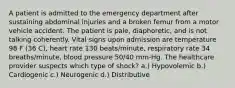 A patient is admitted to the emergency department after sustaining abdominal injuries and a broken femur from a motor vehicle accident. The patient is pale, diaphoretic, and is not talking coherently. Vital signs upon admission are temperature 98 F (36 C), heart rate 130 beats/minute, respiratory rate 34 breaths/minute, blood pressure 50/40 mm-Hg. The healthcare provider suspects which type of shock? a.) Hypovolemic b.) Cardiogenic c.) Neurogenic d.) Distributive