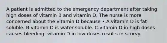 A patient is admitted to the emergency department after taking high doses of vitamin B and vitamin D. The nurse is more concerned about the vitamin D because • A.vitamin D is fat-soluble. B.vitamin D is water-soluble. C.vitamin D in high doses causes bleeding. vitamin D in low doses results in scurvy.