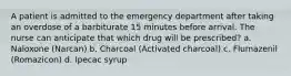 A patient is admitted to the emergency department after taking an overdose of a barbiturate 15 minutes before arrival. The nurse can anticipate that which drug will be prescribed? a. Naloxone (Narcan) b. Charcoal (Activated charcoal) c. Flumazenil (Romazicon) d. Ipecac syrup