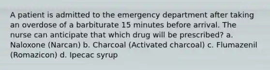 A patient is admitted to the emergency department after taking an overdose of a barbiturate 15 minutes before arrival. The nurse can anticipate that which drug will be prescribed? a. Naloxone (Narcan) b. Charcoal (Activated charcoal) c. Flumazenil (Romazicon) d. Ipecac syrup