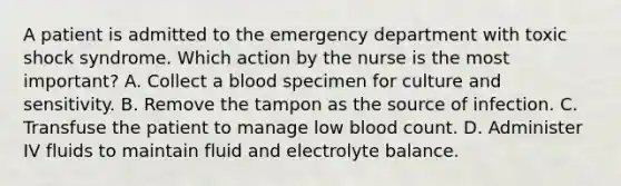 A patient is admitted to the emergency department with toxic shock syndrome. Which action by the nurse is the most important? A. Collect a blood specimen for culture and sensitivity. B. Remove the tampon as the source of infection. C. Transfuse the patient to manage low blood count. D. Administer IV fluids to maintain fluid and electrolyte balance.