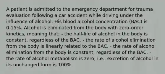 A patient is admitted to the emergency department for trauma evaluation following a car accident while driving under the influence of alcohol. His blood alcohol concentration (BAC) is 0.15%. Alcohol is eliminated from the body with zero-order kinetics, meaning that: - the half-life of alcohol in the body is constant, regardless of the BAC. - the rate of alcohol elimination from the body is linearly related to the BAC. - the rate of alcohol elimination from the body is constant, regardless of the BAC. - the rate of alcohol metabolism is zero; i.e., excretion of alcohol in its unchanged form is 100%.