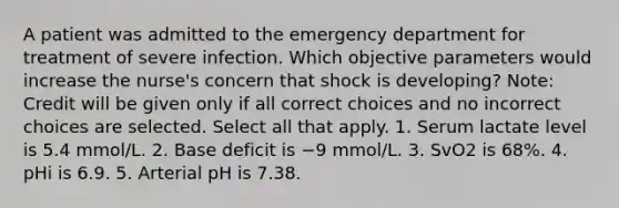 A patient was admitted to the emergency department for treatment of severe infection. Which objective parameters would increase the nurse's concern that shock is developing? Note: Credit will be given only if all correct choices and no incorrect choices are selected. Select all that apply. 1. Serum lactate level is 5.4 mmol/L. 2. Base deficit is −9 mmol/L. 3. SvO2 is 68%. 4. pHi is 6.9. 5. Arterial pH is 7.38.