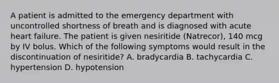 A patient is admitted to the emergency department with uncontrolled shortness of breath and is diagnosed with acute heart failure. The patient is given nesiritide (Natrecor), 140 mcg by IV bolus. Which of the following symptoms would result in the discontinuation of nesiritide? A. bradycardia B. tachycardia C. hypertension D. hypotension