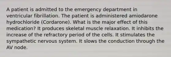 A patient is admitted to the emergency department in ventricular fibrillation. The patient is administered amiodarone hydrochloride (Cordarone). What is the major effect of this medication? It produces skeletal muscle relaxation. It inhibits the increase of the refractory period of the cells. It stimulates the sympathetic nervous system. It slows the conduction through the AV node.