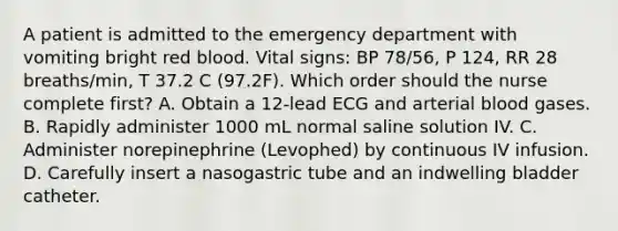 A patient is admitted to the emergency department with vomiting bright red blood. Vital signs: BP 78/56, P 124, RR 28 breaths/min, T 37.2 C (97.2F). Which order should the nurse complete first? A. Obtain a 12-lead ECG and arterial blood gases. B. Rapidly administer 1000 mL normal saline solution IV. C. Administer norepinephrine (Levophed) by continuous IV infusion. D. Carefully insert a nasogastric tube and an indwelling bladder catheter.