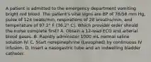 A patient is admitted to the emergency department vomiting bright red blood. The patient's vital signs are BP of 78/58 mm Hg, pulse of 124 beats/min, respirations of 28 breaths/min, and temperature of 97.2° F (36.2° C). Which provider order should the nurse complete first? A. Obtain a 12-lead ECG and arterial blood gases. B. Rapidly administer 1000 mL normal saline solution IV. C. Start norepinephrine (Levophed) by continuous IV infusion. D. Insert a nasogastric tube and an indwelling bladder catheter.